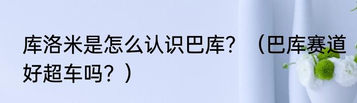 库洛米是怎么认识巴库？（巴库赛道好超车吗？）
