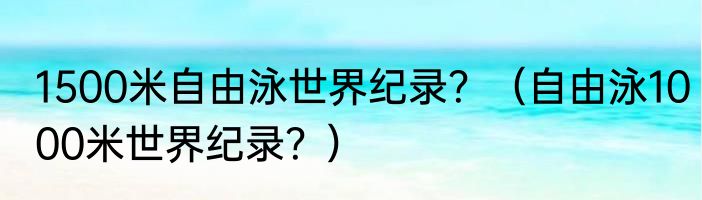 1500米自由泳世界纪录？（自由泳1000米世界纪录？）