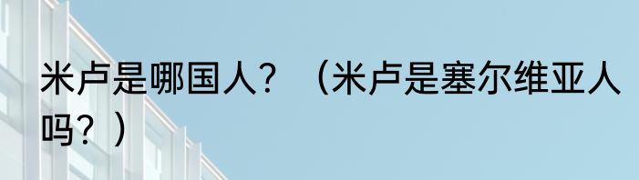 米卢是哪国人？（米卢是塞尔维亚人吗？）
