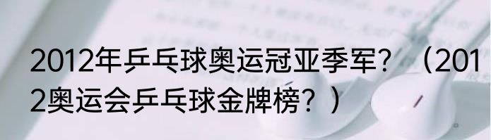 2012年乒乓球奥运冠亚季军？（2012奥运会乒乓球金牌榜？）