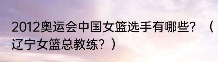 2012奥运会中国女篮选手有哪些？（辽宁女篮总教练？）