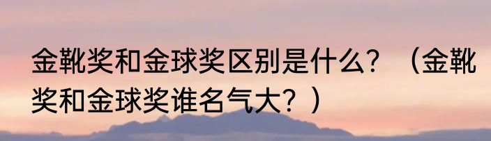 金靴奖和金球奖区别是什么？（金靴奖和金球奖谁名气大？）