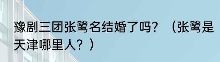 豫剧三团张鹭名结婚了吗？（张鹭是天津哪里人？）