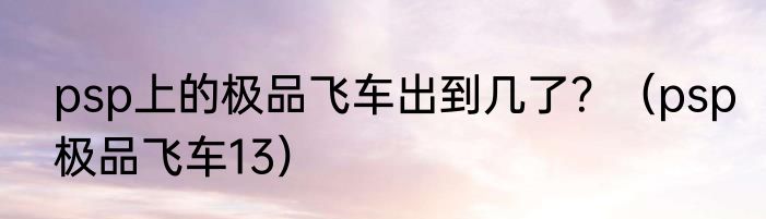 psp上的极品飞车出到几了？（psp极品飞车13）