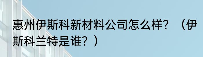 惠州伊斯科新材料公司怎么样？（伊斯科兰特是谁？）