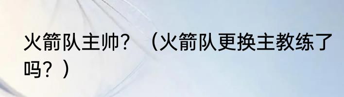 火箭队主帅？（火箭队更换主教练了吗？）