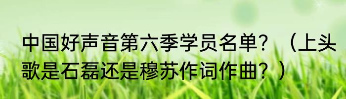 中国好声音第六季学员名单？（上头歌是石磊还是穆苏作词作曲？）