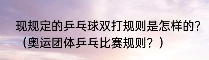 现规定的乒乓球双打规则是怎样的？（奥运团体乒乓比赛规则？）