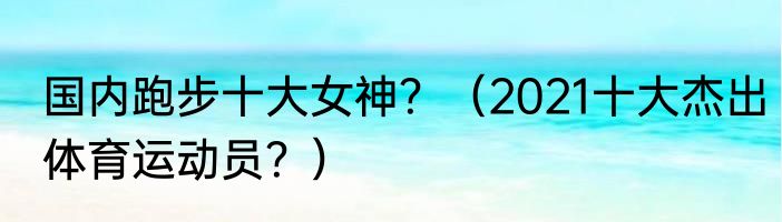 国内跑步十大女神？（2021十大杰出体育运动员？）