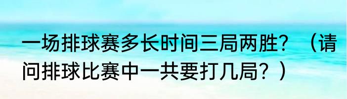一场排球赛多长时间三局两胜？（请问排球比赛中一共要打几局？）