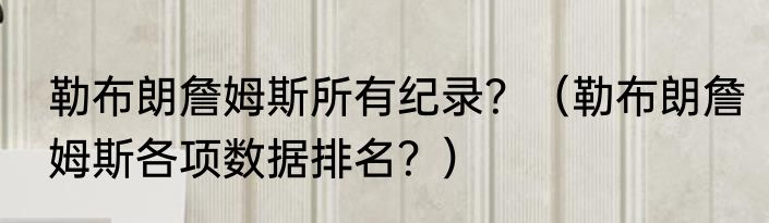 勒布朗詹姆斯所有纪录？（勒布朗詹姆斯各项数据排名？）