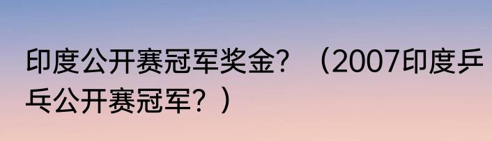 印度公开赛冠军奖金？（2007印度乒乓公开赛冠军？）