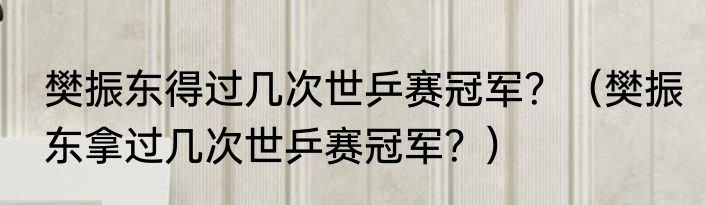 樊振东得过几次世乒赛冠军？（樊振东拿过几次世乒赛冠军？）