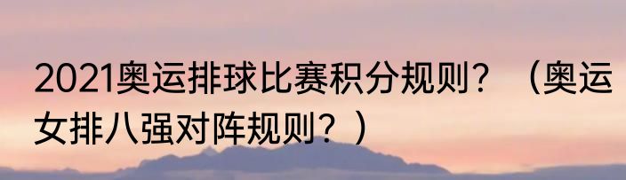 2021奥运排球比赛积分规则？（奥运女排八强对阵规则？）