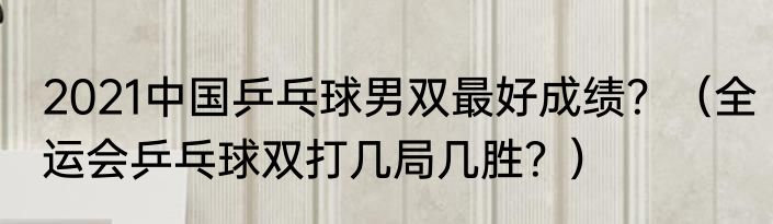 2021中国乒乓球男双最好成绩？（全运会乒乓球双打几局几胜？）