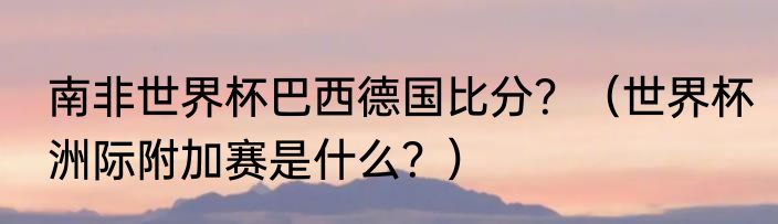 南非世界杯巴西德国比分？（世界杯洲际附加赛是什么？）