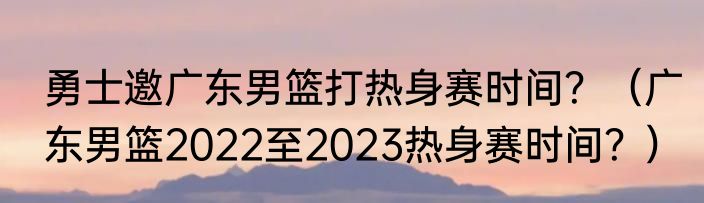 勇士邀广东男篮打热身赛时间？（广东男篮2022至2023热身赛时间？）
