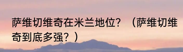 萨维切维奇在米兰地位？（萨维切维奇到底多强？）