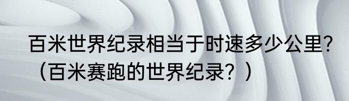 百米世界纪录相当于时速多少公里？（百米赛跑的世界纪录？）