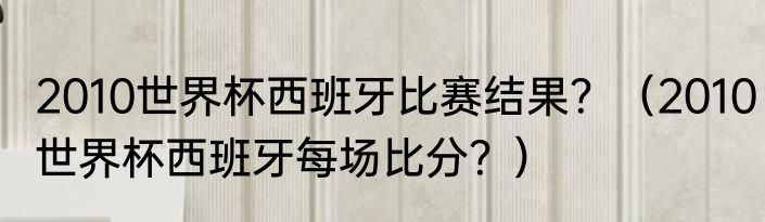2010世界杯西班牙比赛结果？（2010世界杯西班牙每场比分？）