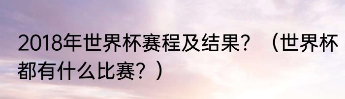 2018年世界杯赛程及结果？（世界杯都有什么比赛？）