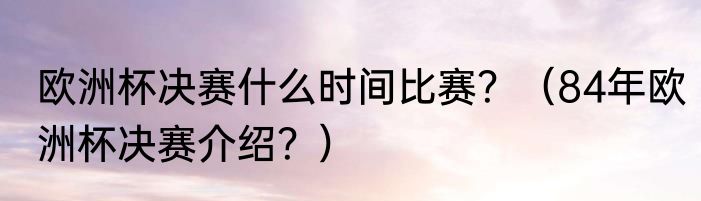 欧洲杯决赛什么时间比赛？（84年欧洲杯决赛介绍？）
