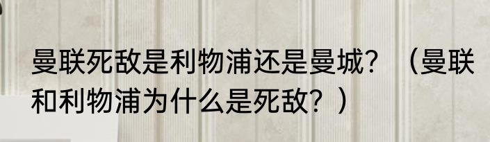 曼联死敌是利物浦还是曼城？（曼联和利物浦为什么是死敌？）