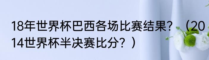 18年世界杯巴西各场比赛结果？（2014世界杯半决赛比分？）