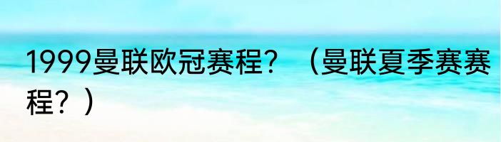 1999曼联欧冠赛程？（曼联夏季赛赛程？）