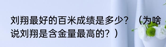 刘翔最好的百米成绩是多少？（为啥说刘翔是含金量最高的？）
