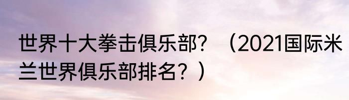 世界十大拳击俱乐部？（2021国际米兰世界俱乐部排名？）