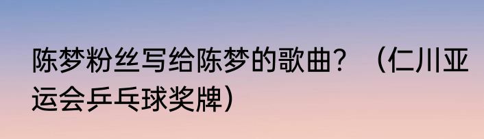 陈梦粉丝写给陈梦的歌曲？（仁川亚运会乒乓球奖牌）