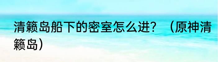 清籁岛船下的密室怎么进？（原神清籁岛）