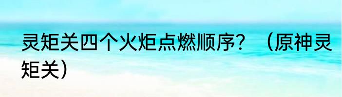 灵矩关四个火炬点燃顺序？（原神灵矩关）