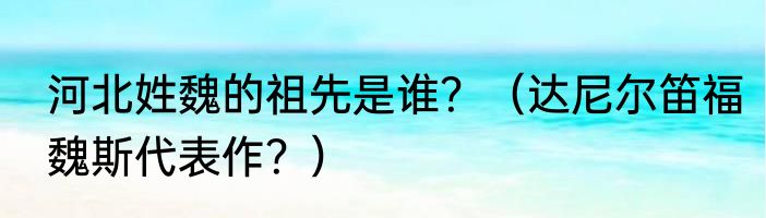 河北姓魏的祖先是谁？（达尼尔笛福魏斯代表作？）