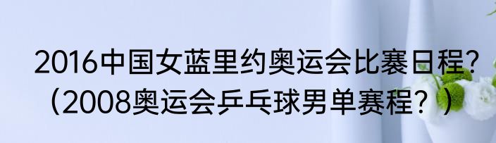 2016中国女蓝里约奥运会比褰日程？（2008奥运会乒乓球男单赛程？）