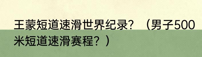 王蒙短道速滑世界纪录？（男子500米短道速滑赛程？）