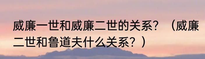 威廉一世和威廉二世的关系？（威廉二世和鲁道夫什么关系？）