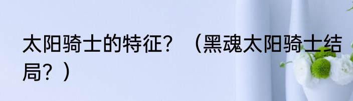 太阳骑士的特征？（黑魂太阳骑士结局？）