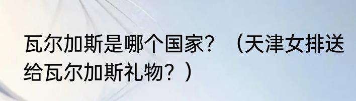 瓦尔加斯是哪个国家？（天津女排送给瓦尔加斯礼物？）