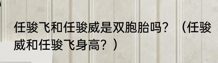 任骏飞和任骏威是双胞胎吗？（任骏威和任骏飞身高？）