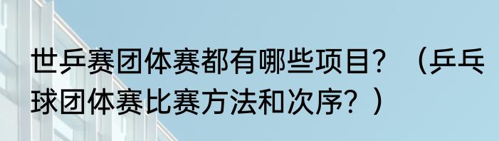 世乒赛团体赛都有哪些项目？（乒乓球团体赛比赛方法和次序？）