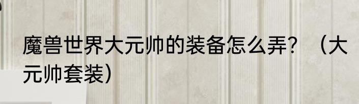 魔兽世界大元帅的装备怎么弄？（大元帅套装）