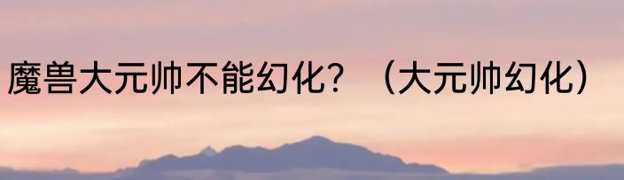 魔兽大元帅不能幻化？（大元帅幻化）