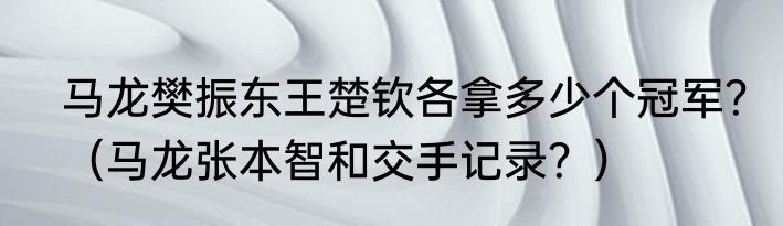 马龙樊振东王楚钦各拿多少个冠军？（马龙张本智和交手记录？）