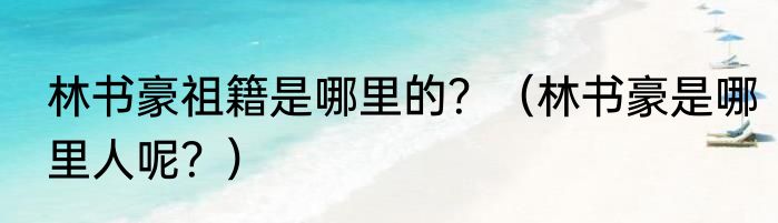 林书豪祖籍是哪里的？（林书豪是哪里人呢？）
