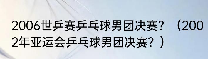 2006世乒赛乒乓球男团决赛？（2002年亚运会乒乓球男团决赛？）