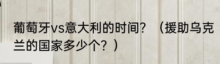 葡萄牙vs意大利的时间？（援助乌克兰的国家多少个？）