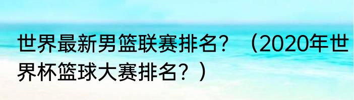 世界最新男篮联赛排名？（2020年世界杯篮球大赛排名？）