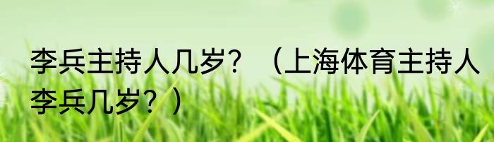 李兵主持人几岁？（上海体育主持人李兵几岁？）